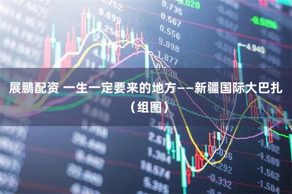 展鵬配资 一生一定要来的地方——新疆国际大巴扎（组图）