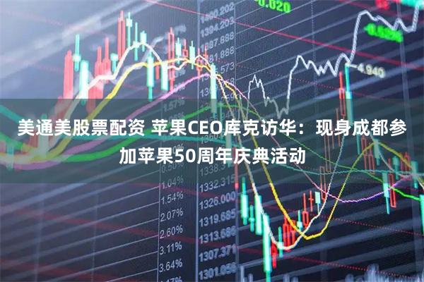 美通美股票配资 苹果CEO库克访华：现身成都参加苹果50周年庆典活动