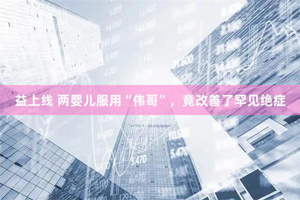益上线 两婴儿服用“伟哥”，竟改善了罕见绝症