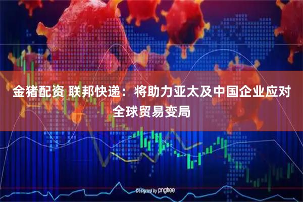 金猪配资 联邦快递：将助力亚太及中国企业应对全球贸易变局
