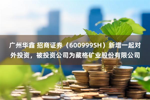 广州华鑫 招商证券(600999SH)新增一起对外投资,被投资公司为藏格矿业股份有限公司