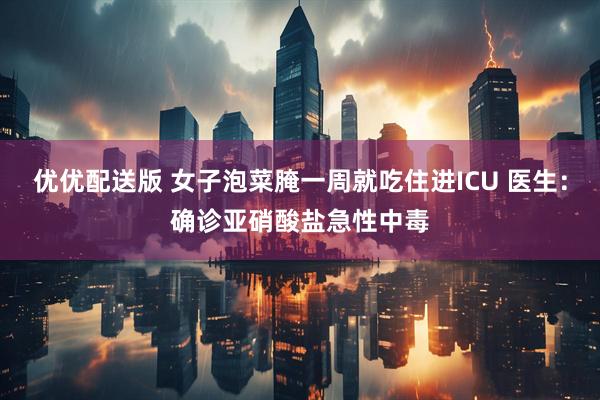 优优配送版 女子泡菜腌一周就吃住进ICU 医生：确诊亚硝酸盐急性中毒