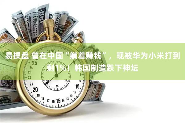 易操盘 曾在中国“躺着赚钱”，现被华为小米打到剩1%！韩国制造跌下神坛