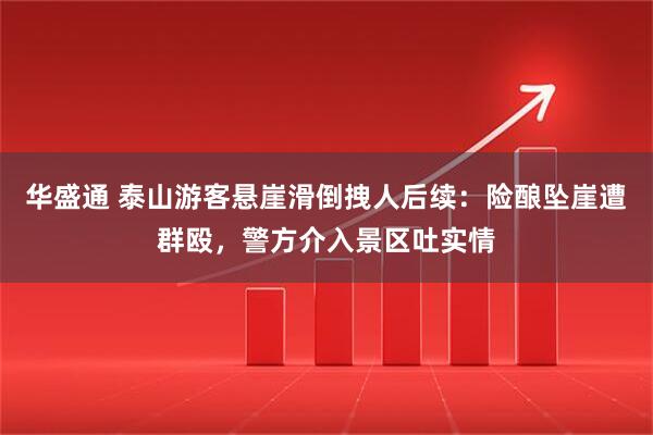华盛通 泰山游客悬崖滑倒拽人后续：险酿坠崖遭群殴，警方介入景区吐实情