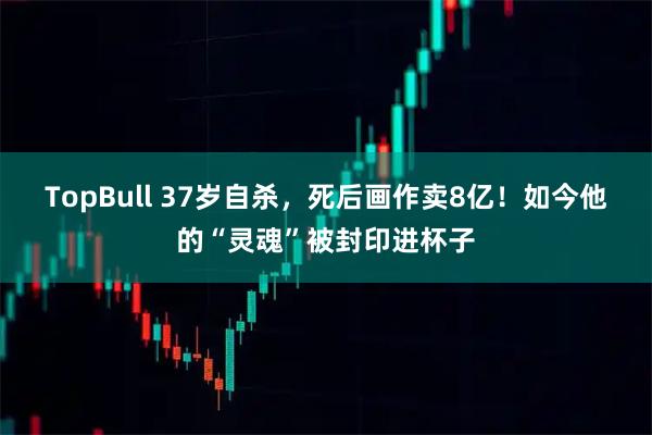 TopBull 37岁自杀，死后画作卖8亿！如今他的“灵魂”被封印进杯子