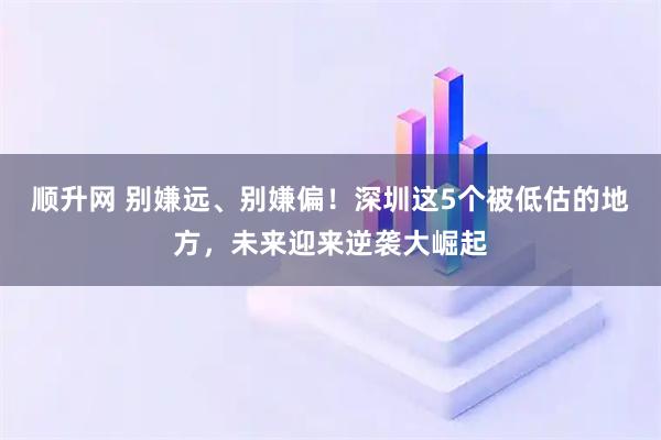 顺升网 别嫌远、别嫌偏！深圳这5个被低估的地方，未来迎来逆袭大崛起