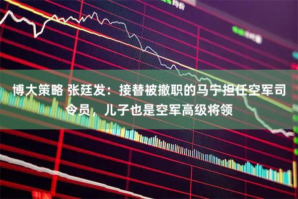 博大策略 张廷发：接替被撤职的马宁担任空军司令员，儿子也是空军高级将领