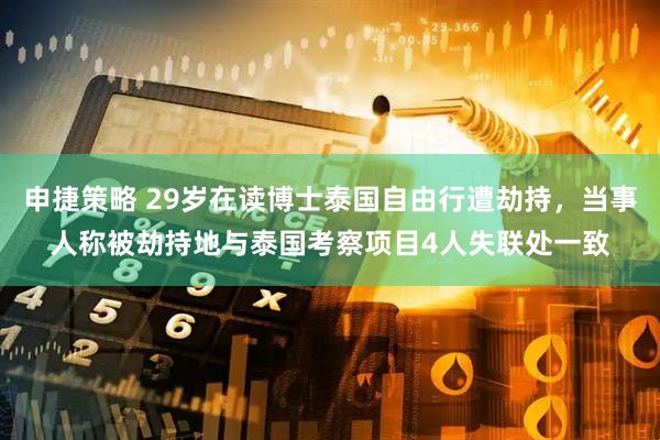 申捷策略 29岁在读博士泰国自由行遭劫持，当事人称被劫持地与泰国考察项目4人失联处一致