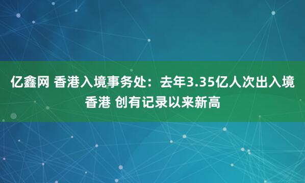 亿鑫网 香港入境事务处：去年3.35亿人次出入境香港 创有记录以来新高