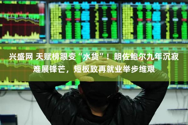 兴盛网 天赋榜眼变“水货”！朗佐鲍尔九年沉寂难展锋芒，短板致再就业举步维艰