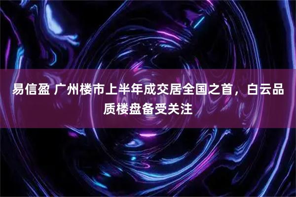 易信盈 广州楼市上半年成交居全国之首,白云品质楼盘备受关注