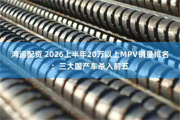 鸿运配资 2026上半年20万以上MPV销量排名：三大国产车杀入前五