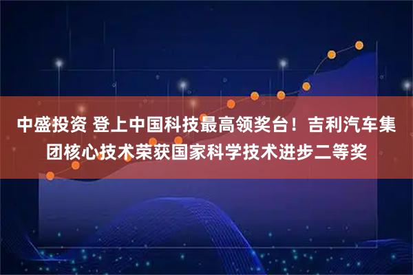 中盛投资 登上中国科技最高领奖台！吉利汽车集团核心技术荣获国家科学技术进步二等奖