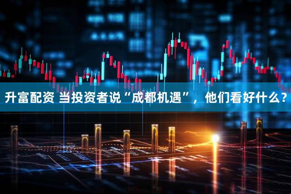 升富配资 当投资者说“成都机遇”，他们看好什么？